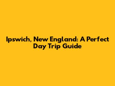 Ipswich, New England: A Perfect Day Trip Guide