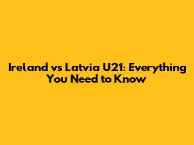 Ireland vs Latvia U21: Everything You Need to Know