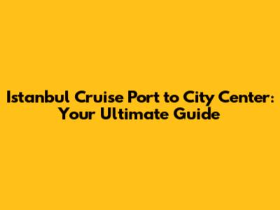 Istanbul Cruise Port to City Center: Your Ultimate Guide