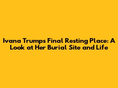 Ivana Trump's Final Resting Place: A Look at Her Burial Site and Life