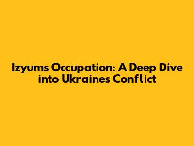 Izyum's Occupation: A Deep Dive into Ukraine's Conflict