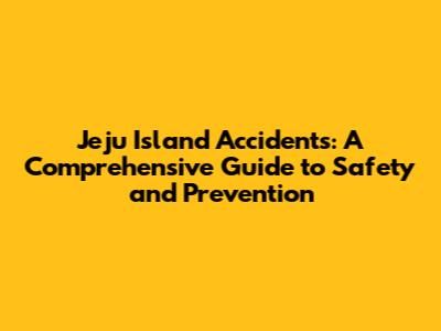 Jeju Island Accidents: A Comprehensive Guide to Safety and Prevention