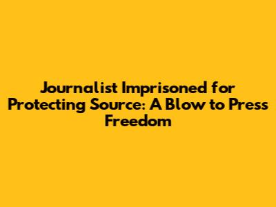 Journalist Imprisoned for Protecting Source: A Blow to Press Freedom