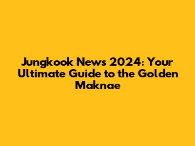 Jungkook News 2024: Your Ultimate Guide to the Golden Maknae
