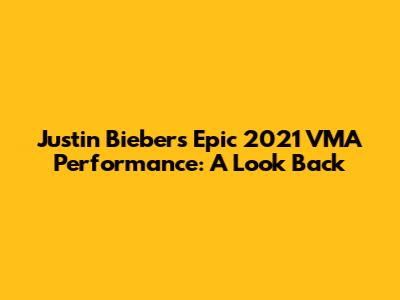 Justin Bieber's Epic 2021 VMA Performance: A Look Back
