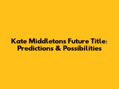 Kate Middleton's Future Title: Predictions & Possibilities