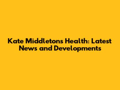 Kate Middleton's Health: Latest News and Developments