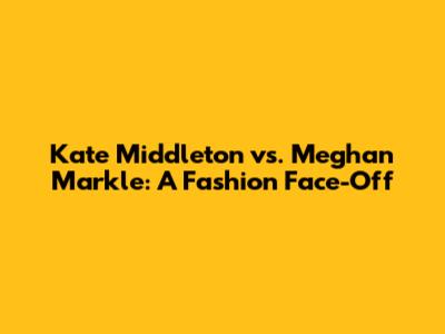 Kate Middleton vs. Meghan Markle: A Fashion Face-Off