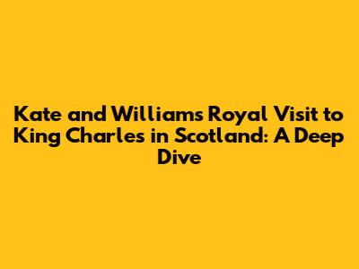 Kate and William's Royal Visit to King Charles in Scotland: A Deep Dive