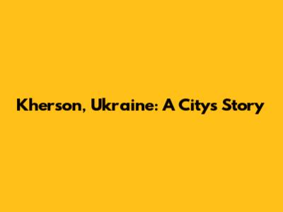 Kherson, Ukraine: A City's Story
