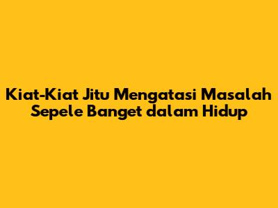 Kiat-Kiat Jitu Mengatasi Masalah 'Sepele Banget' dalam Hidup