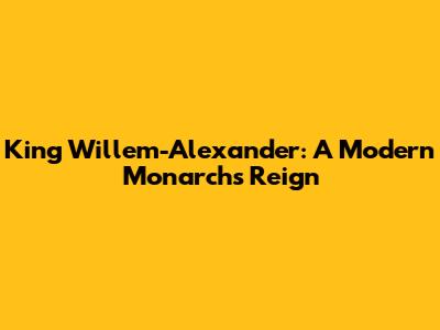 King Willem-Alexander: A Modern Monarch's Reign