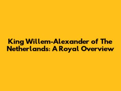 King Willem-Alexander of The Netherlands: A Royal Overview