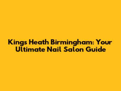 Kings Heath Birmingham: Your Ultimate Nail Salon Guide