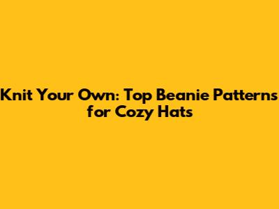 Knit Your Own: Top Beanie Patterns for Cozy Hats