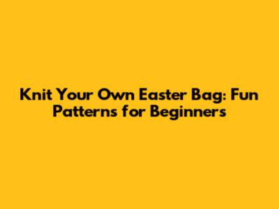 Knit Your Own Easter Bag: Fun Patterns for Beginners
