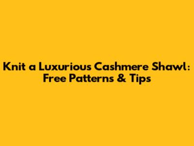 Knit a Luxurious Cashmere Shawl: Free Patterns & Tips