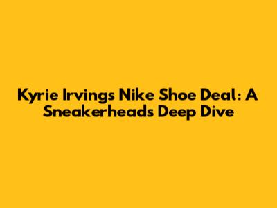 Kyrie Irving's Nike Shoe Deal: A Sneakerhead's Deep Dive
