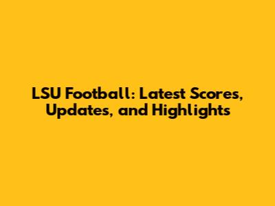 LSU Football: Latest Scores, Updates, and Highlights