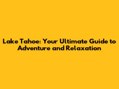 Lake Tahoe: Your Ultimate Guide to Adventure and Relaxation
