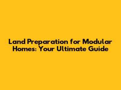 Land Preparation for Modular Homes: Your Ultimate Guide