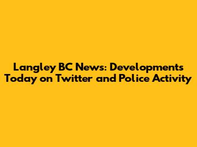 Langley BC News: Developments Today on Twitter and Police Activity