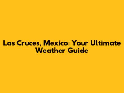 Las Cruces, Mexico: Your Ultimate Weather Guide