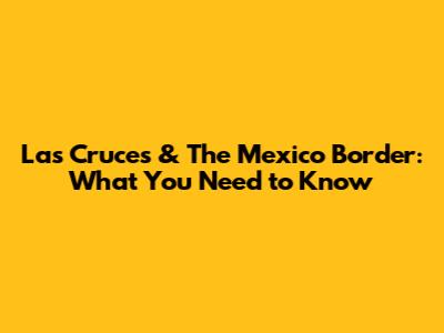 Las Cruces & The Mexico Border: What You Need to Know