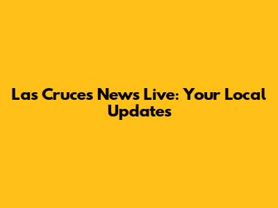 Las Cruces News Live: Your Local Updates