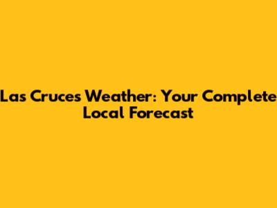 Las Cruces Weather: Your Complete Local Forecast