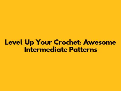 Level Up Your Crochet: Awesome Intermediate Patterns