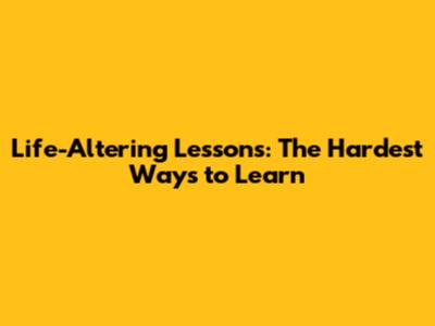 Life-Altering Lessons: The Hardest Ways to Learn