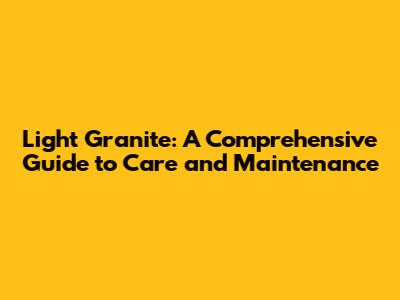 Light Granite: A Comprehensive Guide to Care and Maintenance