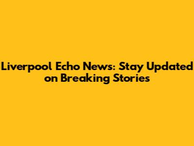 Liverpool Echo News: Stay Updated on Breaking Stories