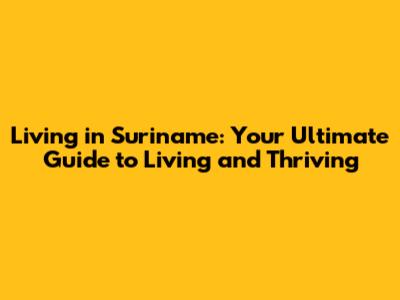 Living in Suriname: Your Ultimate Guide to Living and Thriving
