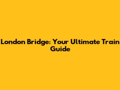London Bridge: Your Ultimate Train Guide