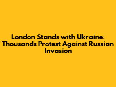 London Stands with Ukraine: Thousands Protest Against Russian Invasion