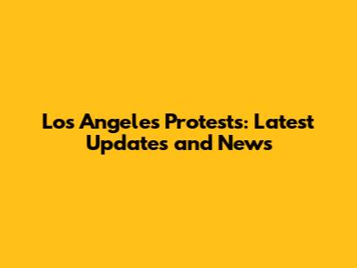 Los Angeles Protests: Latest Updates and News