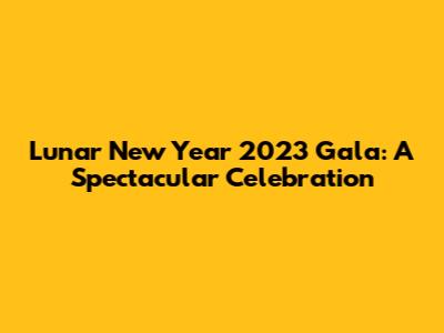 Lunar New Year 2023 Gala: A Spectacular Celebration