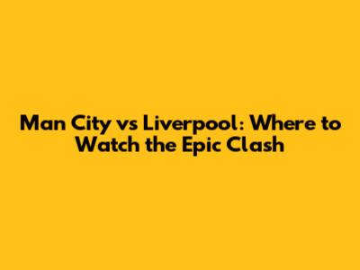 Man City vs Liverpool: Where to Watch the Epic Clash