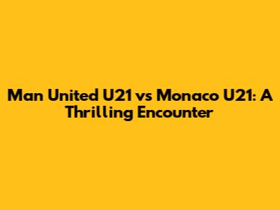 Man United U21 vs Monaco U21: A Thrilling Encounter