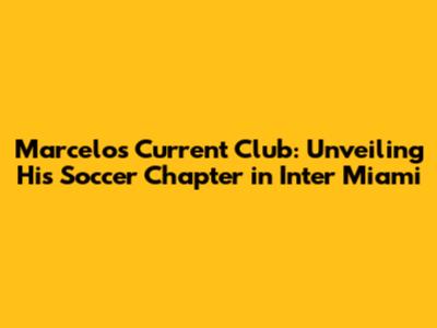 Marcelo's Current Club: Unveiling His Soccer Chapter in Inter Miami