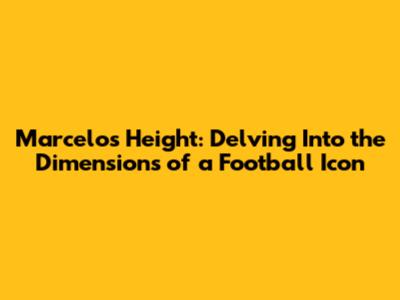Marcelo's Height: Delving Into the Dimensions of a Football Icon