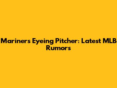 Mariners Eyeing Pitcher: Latest MLB Rumors