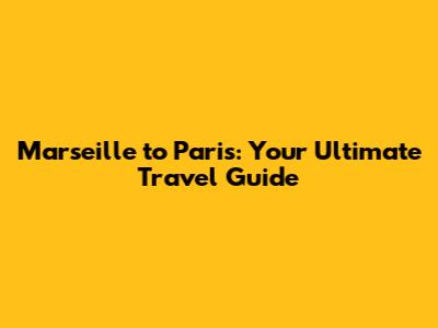 Marseille to Paris: Your Ultimate Travel Guide