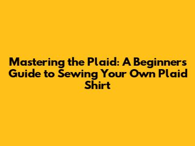 Mastering the Plaid: A Beginner's Guide to Sewing Your Own Plaid Shirt