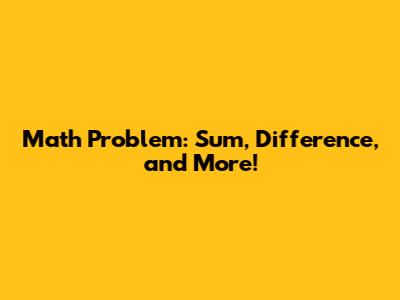 Math Problem: Sum, Difference, and More!