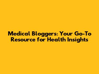 Medical Bloggers: Your Go-To Resource for Health Insights
