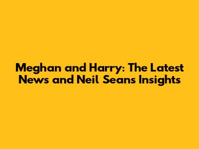 Meghan and Harry: The Latest News and Neil Sean's Insights