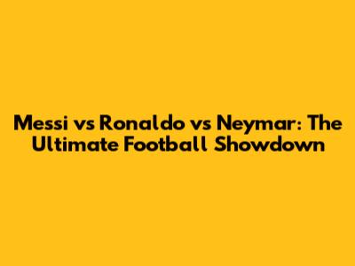 Messi vs Ronaldo vs Neymar: The Ultimate Football Showdown